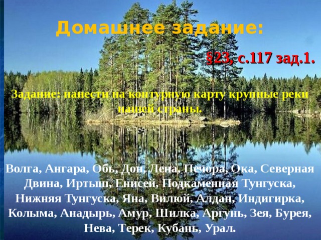 Домашнее задание:   §23, с.117 зад.1.   Задание: нанести на контурную карту крупные реки нашей страны.     Волга, Ангара, Обь, Дон, Лена, Печора, Ока, Северная Двина, Иртыш, Енисей, Подкаменная Тунгуска, Нижняя Тунгуска, Яна, Вилюй, Алдан, Индигирка, Колыма, Анадырь, Амур, Шилка, Аргунь, Зея, Бурея, Нева, Терек, Кубань, Урал.    