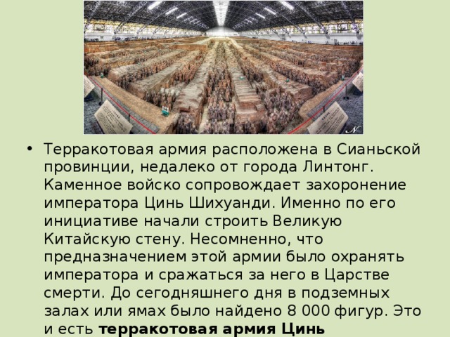 Терракотовая армия расположена в Сианьской провинции, недалеко от города Линтонг. Каменное войско сопровождает захоронение императора Цинь Шихуанди. Именно по его инициативе начали строить Великую Китайскую стену. Несомненно, что предназначением этой армии было охранять императора и сражаться за него в Царстве смерти. До сегодняшнего дня в подземных залах или ямах было найдено 8 000 фигур. Это и есть терракотовая армия Цинь Шихуанди . 