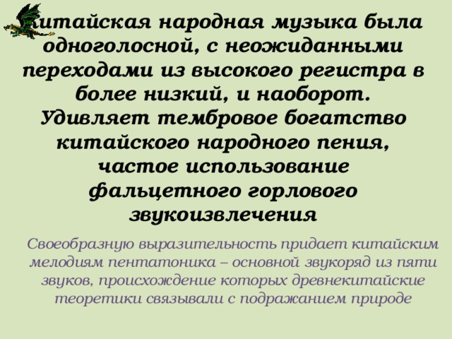 Китайская народная музыка была одноголосной, с неожиданными переходами из высокого регистра в более низкий, и наоборот. Удивляет тембровое богатство китайского народного пения, частое использование фальцетного горлового звукоизвлечения Своеобразную выразительность придает китайским мелодиям пентатоника – основной звукоряд из пяти звуков, происхождение которых древнекитайские теоретики связывали с подражанием природе 