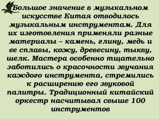 Большое значение в музыкальном искусстве Китая отводилось музыкальным инструментам. Для их изготовления применяли разные материалы – камень, глину, медь и ее сплавы, кожу, древесину, тыкву, шелк. Мастера особенно тщательно заботились о красочности звучания каждого инструмента, стремились к расширению его звуковой палитры. Традиционный китайский оркестр насчитывал свыше 100 инструментов 