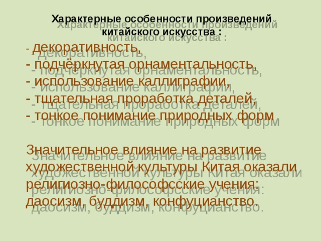 Характерные особенности произведений китайского искусства : - декоративность, - подчёркнутая орнаментальность, - использование каллиграфии, - тщательная проработка деталей, - тонкое понимание природных форм Значительное влияние на развитие художественной культуры Китая оказали религиозно-философсские учения: даосизм, буддизм, конфуцианство. 