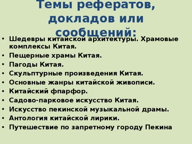 Темы рефератов, докладов или сообщений: Шедевры китайской архитектуры. Храмовые комплексы Китая. Пещерные храмы Китая. Пагоды Китая. Скульптурные произведения Китая. Основные жанры китайской живописи. Китайский фпарфор. Садово-парковое искусство Китая. Искусство пекинской музыкальной драмы. Антология китайской лирики. Путешествие по запретному городу Пекина 4 