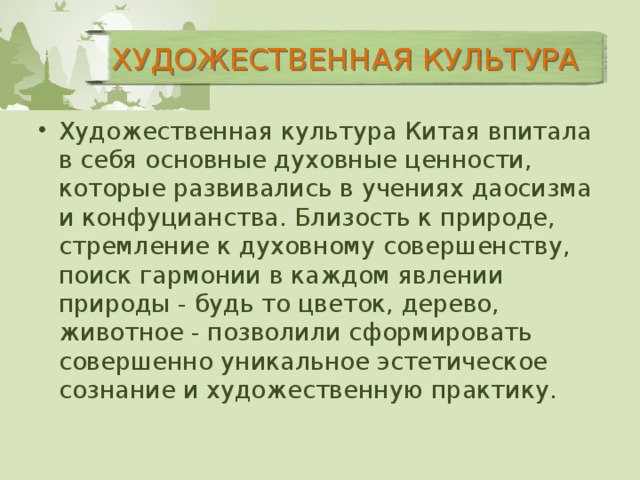 ХУДОЖЕСТВЕННАЯ КУЛЬТУРА Художественная культура Китая впитала в себя основные духовные ценности, которые развивались в учениях даосизма и конфуцианства. Близость к природе, стремление к духовному совершенству, поиск гармонии в каждом явлении природы - будь то цветок, дерево, животное - позволили сформировать совершенно уникальное эстетическое сознание и художественную практику. Художественная культура Китая впитала в себя основные духовные ценности, которые развивались в учениях даосизма и конфуцианства. Близость к природе, стремление к духовному совершенству, поиск гармонии в каждом явлении природы - будь то цветок, дерево, животное - позволили сформировать совершенно уникальное эстетическое сознание и художественную практику. 4 