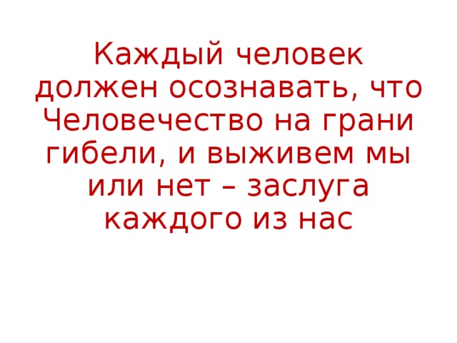 Каждый человек должен осознавать, что Человечество на грани гибели, и выживем мы или нет – заслуга каждого из нас 
