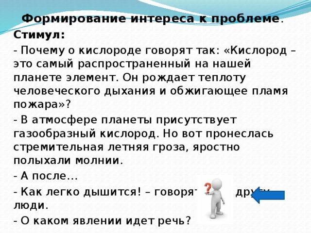 Формирование интереса к проблеме . Стимул:  - Почему о кислороде говорят так: «Кислород – это самый распространенный на нашей планете элемент. Он рождает теплоту человеческого дыхания и обжигающее пламя пожара»? - В атмосфере планеты присутствует газообразный кислород. Но вот пронеслась стремительная летняя гроза, яростно полыхали молнии. - А после… - Как легко дышится! – говорят друг другу люди. - О каком явлении идет речь? 
