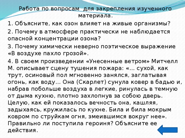 Работа по вопросам для закрепления изученного материала. 1. Объясните, как озон влияет на живые организмы? 2. Почему в атмосфере практически не наблюдается опасной концентрации озона? 3. Почему химически неверно поэтическое выражение «В воздухе пахло грозой». 4. В своем произведении «Унесенные ветром» Митчелл М. описывает сцену тушения пожара: «… сухой, как трут, осиновый пол мгновенно занялся, заглатывая огонь, как воду… Она (Скарлет) сунула ковер в бадью и, набрав побольше воздуха в легкие, ринулась в темную от дыма кухню, плотно захлопнув за собою дверь. Целую, как ей показалось вечность она, кашляя, задыхаясь, кружилась по кухне. Била и била мокрым ковром по струйкам огня, змеившимся вокруг нее». Правильно ли поступила героиня? Объясните ее действия. 