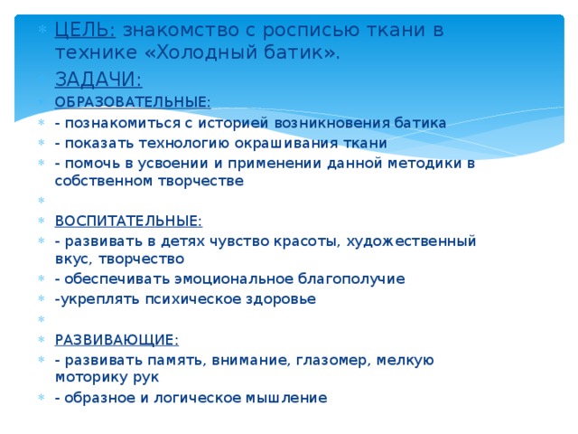 ЦЕЛЬ: знакомство с росписью ткани в технике «Холодный батик». ЗАДАЧИ: ОБРАЗОВАТЕЛЬНЫЕ: - познакомиться с историей возникновения батика - показать технологию окрашивания ткани - помочь в усвоении и применении данной методики в собственном творчестве ВОСПИТАТЕЛЬНЫЕ: - развивать в детях чувство красоты, художественный вкус, творчество - обеспечивать эмоциональное благополучие -укреплять психическое здоровье   РАЗВИВАЮЩИЕ: - развивать память, внимание, глазомер, мелкую моторику рук - образное и логическое мышление 