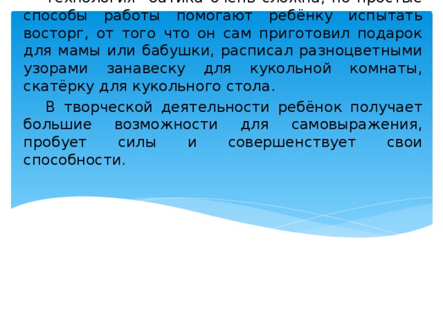  Технология батика очень сложна, но простые способы работы помогают ребёнку испытать восторг, от того что он сам приготовил подарок для мамы или бабушки, расписал разноцветными узорами занавеску для кукольной комнаты, скатёрку для кукольного стола.  В творческой деятельности ребёнок получает большие возможности для самовыражения, пробует силы и совершенствует свои способности. 
