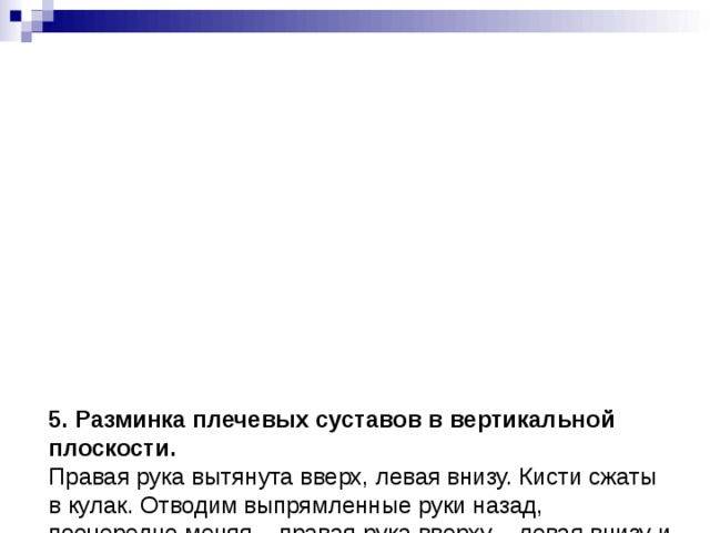             5. Разминка плечевых суставов в вертикальной плоскости.  Правая рука вытянута вверх, левая внизу. Кисти сжаты в кулак. Отводим выпрямленные руки назад, поочередно меняя – правая рука вверху – левая внизу и наоборот.   6. Разминка плечевых суставов – вращение.  Вращение в плечевых суставах выпрямленных рук. Сначала вперед, потом назад.           Научившись правильно выполнять это упражнение (достаточно интенсивно и с широкой амлитудой) вы сможете расслабить мышцы верхней части спины.    