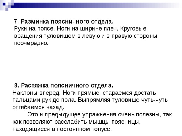  7. Разминка поясничного отдела.  Руки на поясе. Ноги на ширине плеч. Круговые вращения туловищем в левую и в правую стороны поочередно.            8. Растяжка поясничного отдела.  Наклоны вперед. Ноги прямые, стараемся достать пальцами рук до пола. Выпрямляя туловище чуть-чуть отгибаемся назад.           Это и предыдущее упражнения очень полезны, так как позволяют расслабить мышцы поясницы, находящиеся в постоянном тонусе.         
