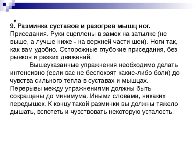              9. Разминка суставов и разогрев мышц ног. Приседания. Руки сцеплены в замок на затылке (не выше, а лучше ниже - на верхней части шеи). Ноги так, как вам удобно. Осторожные глубокие приседания, без рывков и резких движений.  Вышеуказанные упражнения необходимо делать интенсивно (если вас не беспокоят какие-либо боли) до чувства сильного тепла в суставах и мышцах. Перерывы между упражнениями должны быть сокращены до минимума. Иными словами, никаких передышек. К концу такой разминки вы должны тяжело дышать, вспотеть и чувствовать некоторую усталость. 