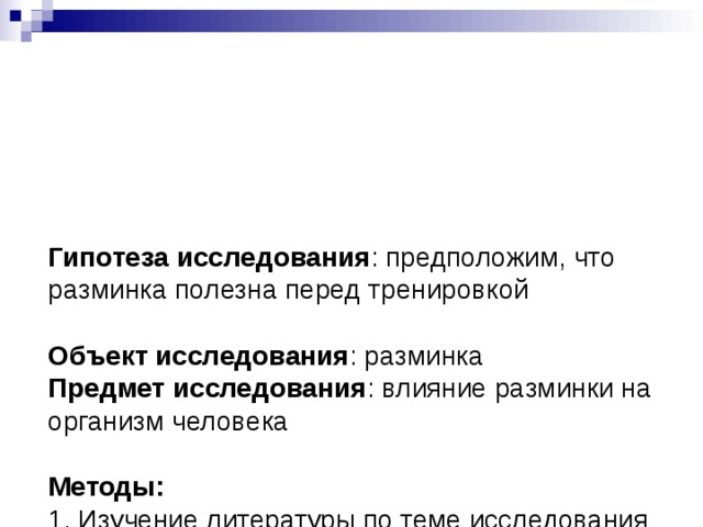   Гипотеза исследования : предположим, что разминка полезна перед тренировкой   Объект исследования : разминка  Предмет исследования : влияние разминки на организм человека   Методы:  1. Изучение литературы по теме исследования и её анализ   