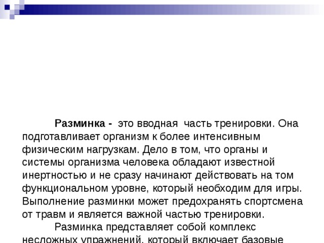           Разминка - это вводная часть тренировки. Она подготавливает организм к более интенсивным физическим нагрузкам. Дело в том, что органы и системы организма человека обладают известной инертностью и не сразу начинают действовать на том функциональном уровне, который необходим для игры. Выполнение разминки может предохранять спортсмена от травм и является важной частью тренировки.   Разминка представляет собой комплекс несложных упражнений, который включает базовые спортивные элементы. Она выполняется перед основной тренировкой и служит для разогрева мышц и их подготовки к предстоящим нагрузкам.        