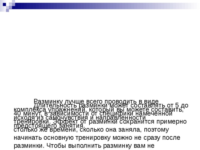          Длительность разминки может составлять от 5 до 40 минут, в зависимости от специфики намеченной тренировки. Эффект от разминки сохранится примерно столько же времени, сколько она заняла, поэтому начинать основную тренировку можно не сразу после разминки. Чтобы выполнить разминку вам не понадобятся специальные навыки и подготовка, все упражнения, из которых она состоит, должны быть максимально простыми и понятными.         Разминку лучше всего проводить в виде комплекса упражнений, который вы можете составить, исходя из самочувствия и направленности предстоящего занятия. 