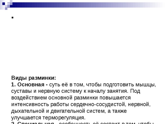          Виды разминки:  1. Основная - суть её в том, чтобы подготовить мышцы, суставы и нервную систему к началу занятия. Под воздействием основной разминки повышается интенсивность работы сердечно-сосудистой, нервной, дыхательной и двигательной систем, а также улучшается терморегуляция.  2. Специальная - особенность её состоит в том, чтобы максимально подготовить к работе и разогреть именно те мышцы и части тела, которые будут интенсивно задействованы. Специальная разминка может включать в себя некоторые упражнения, характеризующие вид спорта, которым вы занимаетесь.      