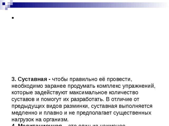          3. Суставная - чтобы правильно её провести, необходимо заранее продумать комплекс упражнений, которые задействуют максимальное количество суставов и помогут их разработать. В отличие от предыдущих видов разминки, суставная выполняется медленно и плавно и не предполагает существенных нагрузок на организм.  4. Медитационная – это один из наименее распространённых видов разминок. Проводится разминка в тихой, спокойной обстановке в удобной и комфортной позе, одним словом, во время медитационной разминки вам ничего не должно мешать и отвлекать.     