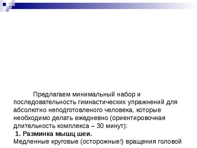            Предлагаем минимальный набор и последовательность гимнастических упражнений для абсолютно неподготовленого человека, которые необходимо делать ежедневно (ориентировочная длительность комплекса – 30 минут):  1. Разминка мышц шеи.  Медленные круговые (осторожные!) вращения головой в разные стороны.           Повороты головы влево-вправо, стараясь посмотреть назад.           Наклоны головы влево-вправо, стараясь достать ухом плеча.           Систематическое выполненние этого упражнения позволяет улучшить кровоснабжение головы и предупредить крайне опасную форму остеохондроза – шейный остеохондроз.            