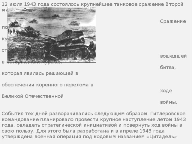 12 июля 1943 года состоялось крупнейшее танковое сражение Второй мировой войны.  Сражение под Прохоровкой стало  кульминацией грандиозной  стратегической операции,  вошедшей в историю, как Курская  битва, которая явилась решающей в  обеспечении коренного перелома в  ходе Великой Отечественной  войны. События тех дней разворачивались следующим образом. Гитлеровское командование планировало провести крупное наступление летом 1943 года, овладеть стратегической инициативой и повернуть ход войны в свою пользу. Для этого была разработана и в апреле 1943 года утверждена военная операция под кодовым названием «Цитадель» 