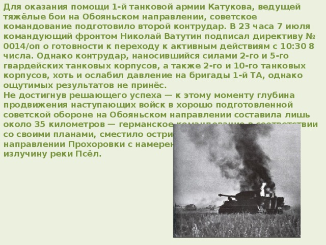 Для оказания помощи 1-й танковой армии Катукова, ведущей тяжёлые бои на Обояньском направлении, советское командование подготовило второй контрудар. В 23 часа 7 июля командующий фронтом Николай Ватутин подписал директиву № 0014/оп о готовности к переходу к активным действиям с 10:30 8 числа. Однако контрудар, наносившийся силами 2-го и 5-го гвардейских танковых корпусов, а также 2-го и 10-го танковых корпусов, хоть и ослабил давление на бригады 1-й ТА, однако ощутимых результатов не принёс. Не достигнув решающего успеха — к этому моменту глубина продвижения наступающих войск в хорошо подготовленной советской обороне на Обояньском направлении составила лишь около 35 километров — германское командование в соответствии со своими планами, сместило острие главного удара в направлении Прохоровки с намерением выйти к Курску через излучину реки Псёл. 