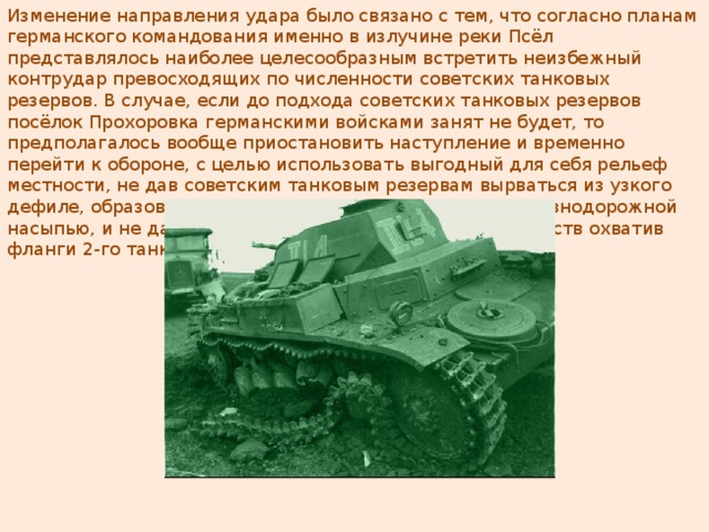 Изменение направления удара было связано с тем, что согласно планам германского командования именно в излучине реки Псёл представлялось наиболее целесообразным встретить неизбежный контрудар превосходящих по численности советских танковых резервов. В случае, если до подхода советских танковых резервов посёлок Прохоровка германскими войсками занят не будет, то предполагалось вообще приостановить наступление и временно перейти к обороне, с целью использовать выгодный для себя рельеф местности, не дав советским танковым резервам вырваться из узкого дефиле, образованного топкой поймой реки Псёл и железнодорожной насыпью, и не дать им реализовать численное преимуществ охватив фланги 2-го танкового корпуса СС. Подбитый немецкий танк 