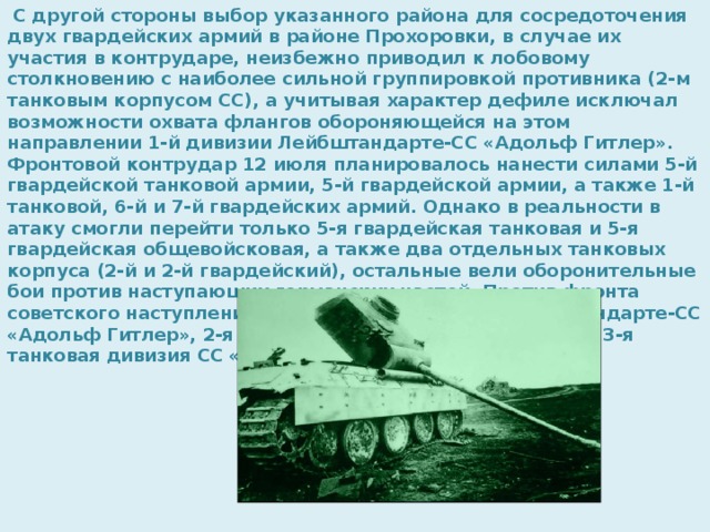 С другой стороны выбор указанного района для сосредоточения двух гвардейских армий в районе Прохоровки, в случае их участия в контрударе, неизбежно приводил к лобовому столкновению с наиболее сильной группировкой противника (2-м танковым корпусом СС), а учитывая характер дефиле исключал возможности охвата флангов обороняющейся на этом направлении 1-й дивизии Лейбштандарте-СС «Адольф Гитлер». Фронтовой контрудар 12 июля планировалось нанести силами 5-й гвардейской танковой армии, 5-й гвардейской армии, а также 1-й танковой, 6-й и 7-й гвардейских армий. Однако в реальности в атаку смогли перейти только 5-я гвардейская танковая и 5-я гвардейская общевойсковая, а также два отдельных танковых корпуса (2-й и 2-й гвардейский), остальные вели оборонительные бои против наступающих германских частей. Против фронта советского наступления оказались 1-я дивизия Лейбштандарте-СС «Адольф Гитлер», 2-я танковая дивизия СС «Дас Райх» и 3-я танковая дивизия СС «Тотенкопф». 
