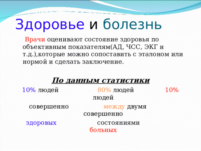 Здоровье  и болезнь  Врачи  оценивают состояние здоровья по объективным показателям(АД, ЧСС, ЭКГ и т.д.),которые можно сопоставить с эталоном или нормой и сделать заключение. По данным статистики 10% людей 80% людей 10% людей совершенно между двумя совершенно здоровых  состояниями   больных 