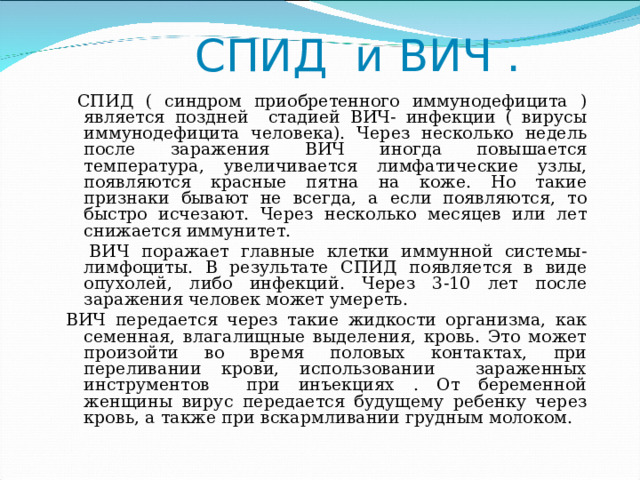  СПИД и ВИЧ .  СПИД ( синдром приобретенного иммунодефицита ) является поздней стадией ВИЧ- инфекции ( вирусы иммунодефицита человека). Через несколько недель после заражения ВИЧ иногда повышается температура, увеличивается лимфатические узлы, появляются красные пятна на коже. Но такие признаки бывают не всегда, а если появляются, то быстро исчезают. Через несколько месяцев или лет снижается иммунитет.  ВИЧ поражает главные клетки иммунной системы- лимфоциты. В результате СПИД появляется в виде опухолей, либо инфекций. Через 3-10 лет после заражения человек может умереть. ВИЧ передается через такие жидкости организма, как семенная, влагалищные выделения, кровь. Это может произойти во время половых контактах, при переливании крови, использовании зараженных инструментов при инъекциях . От беременной женщины вирус передается будущему ребенку через кровь, а также при вскармливании грудным молоком. 