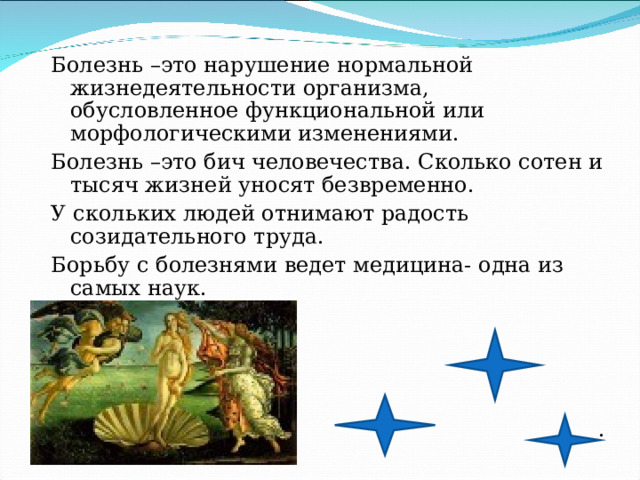 Болезнь –это нарушение нормальной жизнедеятельности организма, обусловленное функциональной или морфологическими изменениями. Болезнь –это бич человечества. Сколько сотен и тысяч жизней уносят безвременно. У скольких людей отнимают радость созидательного труда. Борьбу с болезнями ведет медицина- одна из самых наук. . 