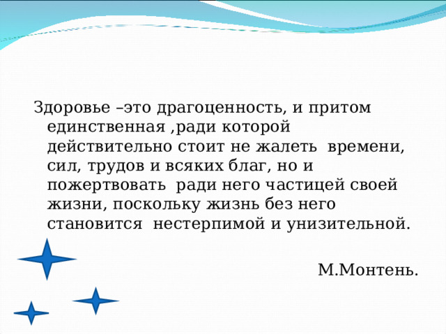 Здоровье –это драгоценность, и притом единственная ,ради которой действительно стоит не жалеть времени, сил, трудов и всяких благ, но и пожертвовать ради него частицей своей жизни, поскольку жизнь без него становится нестерпимой и унизительной. М.Монтень. 
