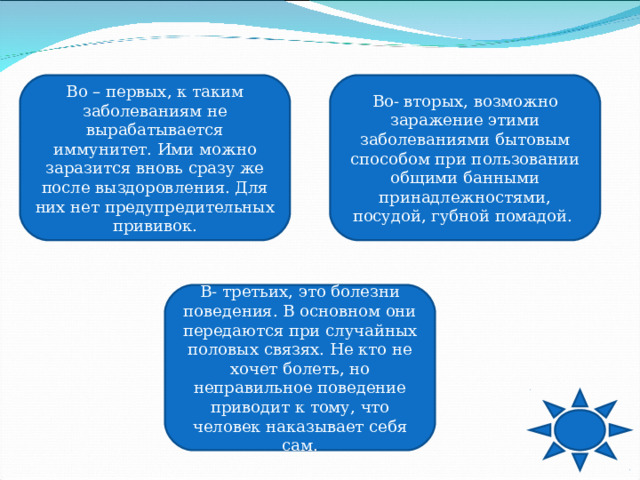 Во – первых, к таким заболеваниям не вырабатывается иммунитет. Ими можно заразится вновь сразу же после выздоровления. Для них нет предупредительных прививок. Во- вторых, возможно заражение этими заболеваниями бытовым способом при пользовании общими банными принадлежностями, посудой, губной помадой. В- третьих, это болезни поведения. В основном они передаются при случайных половых связях. Не кто не хочет болеть, но неправильное поведение приводит к тому, что человек наказывает себя сам. 