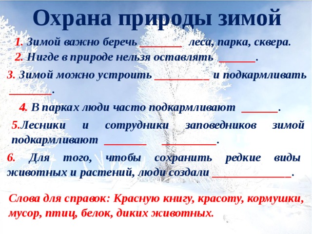 Охрана природы зимой 1. Зимой важно беречь _______ леса, парка, сквера. 2. Нигде в природе нельзя оставлять ______ . 3. Зимой можно устроить _________ и подкармливать  _______ . 4. В парках люди часто подкармливают ______ . 5. Лесники и сотрудники заповедников зимой подкармливают _______ _________ . гололёд 6. Для того, чтобы сохранить редкие виды животных и растений, люди создали _____________ . Слова для справок: Красную книгу, красоту, кормушки, мусор, птиц, белок, диких животных. 