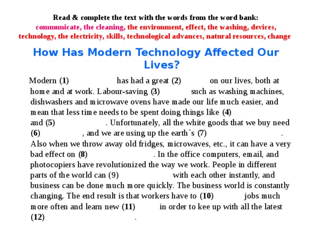 Read & complete the text with the words from the word bank:  communicate, the cleaning, the environment, effect, the washing, devices, technology, the electricity, skills, technological advances, natural resources, change How Has Modern Technology Affected Our Lives?  Modern (1)  has had a great (2) on our lives, both at home and at work. Labour-saving (3) such as washing machines, dishwashers and microwave ovens have made our life much easier, and mean that less time needs to be spent doing things like (4) and (5) . Unfortunately, all the white goods that we buy need (6) , and we are using up the earth`s (7) . Also when we throw away old fridges, microwaves, etc., it can have a very bad effect on (8) . In the office computers, email, and photocopiers have revolutionized the way we work. People in different parts of the world can (9) with each other instantly, and business can be done much more quickly. The business world is constantly changing. The end result is that workers have to (10) jobs much more often and learn new (11) in order to kee up with all the latest (12) .  