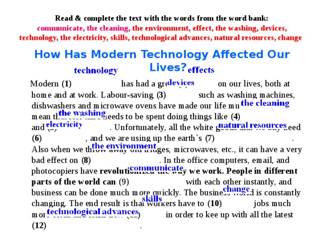 Read & complete the text with the words from the word bank:  communicate, the cleaning, the environment, effect, the washing, devices, technology, the electricity, skills, technological advances, natural resources, change How Has Modern Technology Affected Our Lives?  Modern (1)  has had a great (2) on our lives, both at home and at work. Labour-saving (3) such as washing machines, dishwashers and microwave ovens have made our life much easier, and mean that less time needs to be spent doing things like (4) and (5) . Unfortunately, all the white goods that we buy need (6) , and we are using up the earth`s (7) . Also when we throw away old fridges, microwaves, etc., it can have a very bad effect on (8) . In the office computers, email, and photocopiers have revolutionized the way we work. People in different parts of the world can (9) with each other instantly, and business can be done much more quickly. The business world is constantly changing. The end result is that workers have to (10) jobs much more often and learn new (11) in order to kee up with all the latest (12) .  