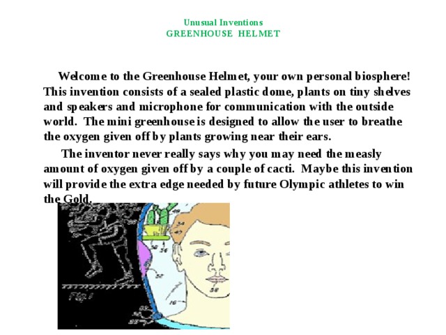 Unusual Inventions  GREENHOUSE HELMET  Welcome to the Greenhouse Helmet, your own personal biosphere! This invention consists of a sealed plastic dome, plants on tiny shelves and speakers and microphone for communication with the outside world. The mini greenhouse is designed to allow the user to breathe the oxygen given off by plants growing near their ears.  The inventor never really says why you may need the measly amount of oxygen given off by a couple of cacti. Maybe this invention will provide the extra edge needed by future Olympic athletes to win the Gold. 