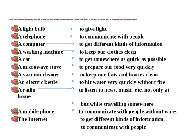 Finish the sentences explaining why this or that device is useful. Use the example: I think that fridge is the most useful because it keeps our food fresh and eatable     A light bulb to give light A telephone to communicate with people A computer to get different kinds of information A washing machine to keep our clothes clean A car to get somewhere as quick as possible A microwave stove to prepare our food very quickly A vacuum cleaner to keep our flats and houses clean An electric kettle to hit water very quickly without fire A radio to listen to news, music, etc. not only at home  but while travelling somewhere A mobile phone to communicate with people without wires The Internet to get different kinds of information,  to communicate with people 