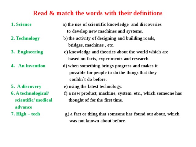 Read & match the words with their definitions 1. Science a) the use of scientific knowledge and discoveries  to develop new machines and systems. 2. Technology b) the activity of designing and building roads,  bridges, machines , etc. 3. Engineering c) knowledge and theories about the world which are  based on facts, experiments and research. 4. An invention d) when something brings progress and makes it  possible for people to do the things that they  couldn`t do before. 5. A discovery e) using the latest technology. 6. A technological/ f) a new product, machine, system, etc., which someone has  scientific/ medical thought of for the first time.  advance 7. High – tech g) a fact or thing that someone has found out about, which  was not known about before. 