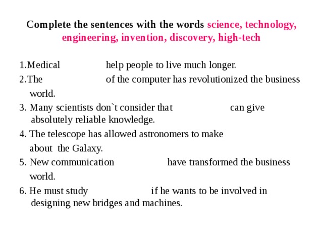 Complete the sentences with the words science, technology, engineering, invention, discovery, high-tech 1.Medical help people to live much longer. 2.The of the computer has revolutionized the business  world. 3. Many scientists don`t consider that can give absolutely reliable knowledge. 4. The telescope has allowed astronomers to make   about  the Galaxy. 5. New communication have transformed the business  world. 6. He must study if he wants to be involved in designing new bridges and machines. 