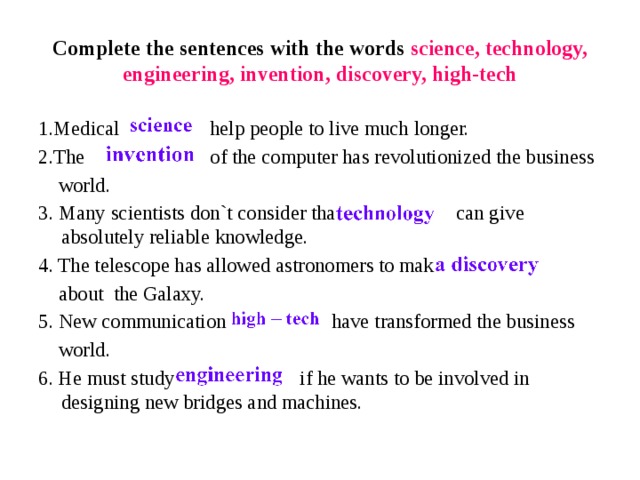 Complete the sentences with the words science, technology, engineering, invention, discovery, high-tech 1.Medical help people to live much longer. 2.The of the computer has revolutionized the business  world. 3. Many scientists don`t consider that can give absolutely reliable knowledge. 4. The telescope has allowed astronomers to make   about  the Galaxy. 5. New communication have transformed the business  world. 6. He must study if he wants to be involved in designing new bridges and machines. 