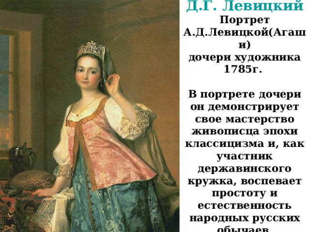 Д.Г. Левицкий  Портрет А.Д.Левицкой(Агаши)  дочери художника  1785г.   В портрете дочери он демонстрирует свое мастерство живописца эпохи классицизма и, как участник державинского кружка, воспевает простоту и естественность народных русских обычаев. 