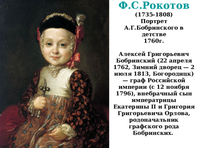 Ф.С.Рокотов  (1735-1808)  Портрет А.Г.Бобринского в детстве  1760г.   Алексей Григорьевич Бобринский (22 апреля 1762, Зимний дворец — 2 июля 1813, Богородицк) — граф Российской империи (с 12 ноября 1796), внебрачный сын императрицы Екатерины II и Григория Григорьевича Орлова, родоначальник графского рода Бобринских.    