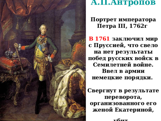 А.П.Антропов   Портрет императора Петра III, 1762г    В 1761 заключил мир с Пруссией, что свело на нет результаты побед русских войск в Семилетней войне. Ввел в армии немецкие порядки.   Свергнут в результате переворота, организованного его женой Екатериной, убит. 