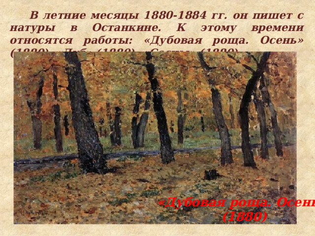  В летние месяцы 1880-1884 гг. он пишет с натуры в Останкине. К этому времени относятся работы: «Дубовая роща. Осень» (1880), «Дуб» (1880), «Сосны» (1880). «Дубовая роща. Осень»  (1880) 