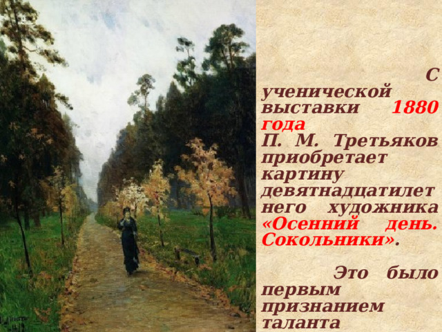  С ученической выставки 1880 года П. М. Третьяков приобретает картину девятнадцатилетнего художника «Осенний день. Сокольники» .   Это было первым признанием таланта Левитана. 