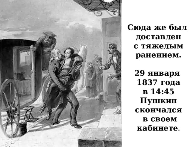 Сюда же был доставлен  с тяжелым ранением.  29 января 1837 года  в 14:45 Пушкин скончался  в своем кабинете . 