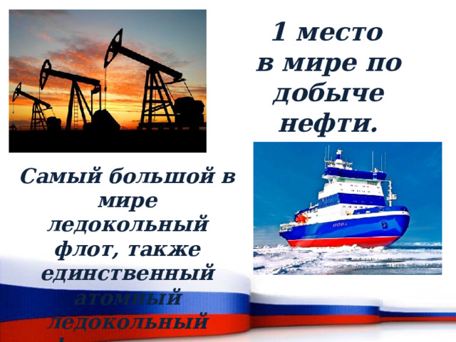  1 место в мире по добыче нефти. Самый большой в мире ледокольный флот, также единственный атомный ледокольный флот в мире. 