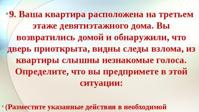 9. Ваша квартира расположена на третьем этаже девятиэтажного дома. Вы возвратились домой и обнаружили, что дверь при­открыта, видны следы взлома, из квартиры слышны незнакомые голоса. Определите, что вы предпримете в этой ситуации:  (Разместите указанные действия в необходимой последова­тельности)   