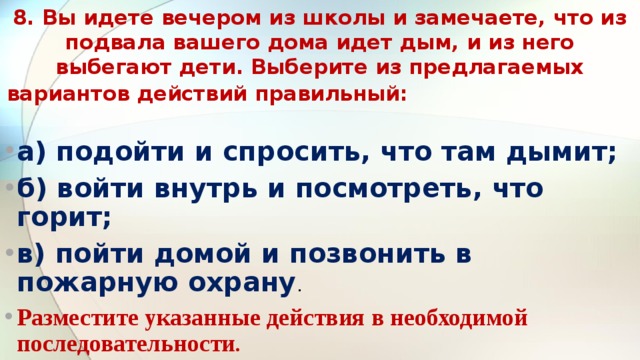 8. Вы идете вечером из школы и замечаете, что из подвала ва­шего дома идет дым, и из него выбегают дети. Выберите из предлагаемых вариантов действий правильный:                              а) подойти и спросить, что там дымит; б) войти внутрь и посмотреть, что горит; в) пойти домой и позвонить в пожарную охрану .  Разместите указанные действия в необходимой последова­тельности .  