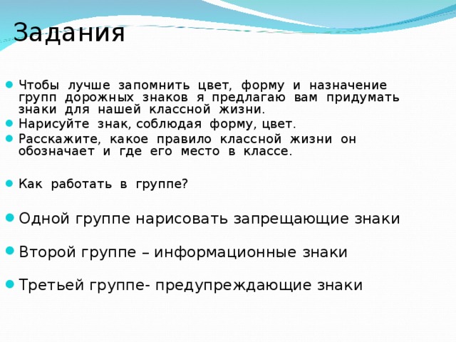  Задания Чтобы лучше запомнить цвет, форму и назначение групп дорожных знаков я предлагаю вам придумать знаки для нашей классной жизни. Нарисуйте знак, соблюдая форму, цвет. Расскажите, какое правило классной жизни он обозначает и где его место в классе.  Как работать в группе? Одной группе нарисовать запрещающие знаки Второй группе – информационные знаки Третьей группе- предупреждающие знаки 