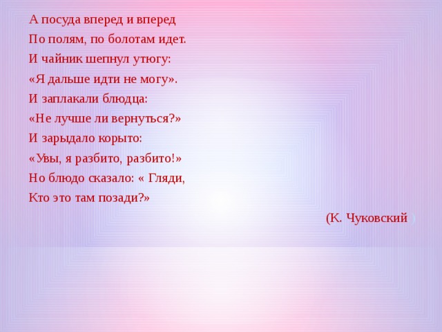 А посуда вперед и вперед По полям, по болотам идет. И чайник шепнул утюгу: «Я дальше идти не могу». И заплакали блюдца: «Не лучше ли вернуться?» И зарыдало корыто: «Увы, я разбито, разбито!» Но блюдо сказало: « Гляди, Кто это там позади?» (К. Чуковский .) 