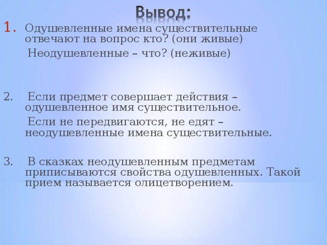 Одушевленные имена существительные отвечают на вопрос кто? (они живые)  Неодушевленные – что? (неживые) 2. Если предмет совершает действия – одушевленное имя существительное.  Если не передвигаются, не едят – неодушевленные имена существительные. 3. В сказках неодушевленным предметам приписываются свойства одушевленных. Такой прием называется олицетворением. 